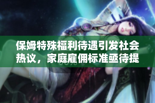 保姆特殊福利待遇引发社会热议，家庭雇佣标准亟待提升