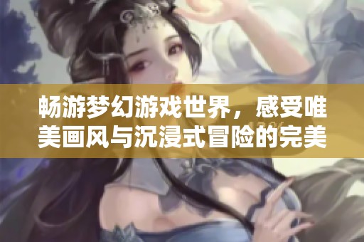 畅游梦幻游戏世界，感受唯美画风与沉浸式冒险的完美结合