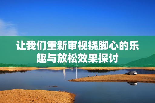 让我们重新审视挠脚心的乐趣与放松效果探讨