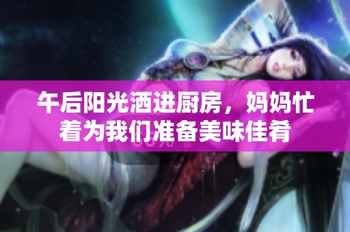 午后阳光洒进厨房，妈妈忙着为我们准备美味佳肴