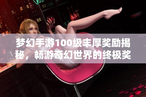 梦幻手游100级丰厚奖励揭秘，畅游奇幻世界的终极奖励揭秘