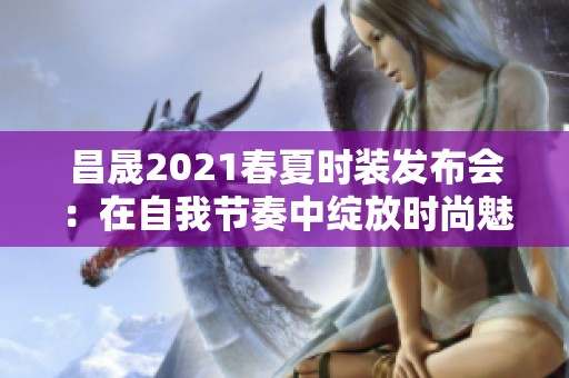 昌晟2021春夏时装发布会：在自我节奏中绽放时尚魅力