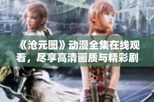 《沧元图》动漫全集在线观看，尽享高清画质与精彩剧情体验