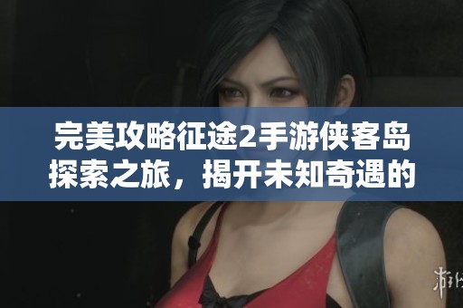 完美攻略征途2手游侠客岛探索之旅，揭开未知奇遇的神秘面纱