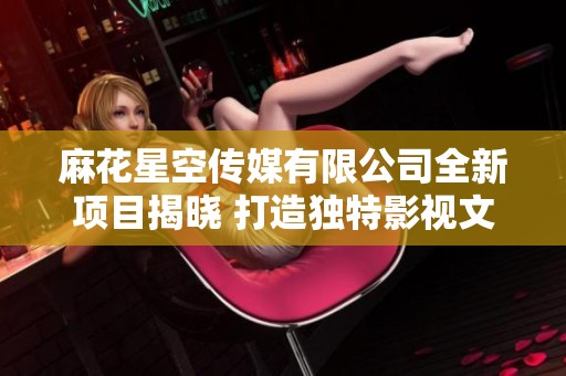 麻花星空传媒有限公司全新项目揭晓 打造独特影视文化体验