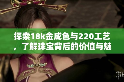 探索18k金成色与220工艺，了解珠宝背后的价值与魅力