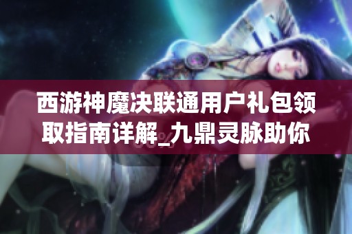 西游神魔决联通用户礼包领取指南详解_九鼎灵脉助你畅玩游戏