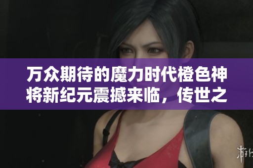 万众期待的魔力时代橙色神将新纪元震撼来临，传世之战热潮再起