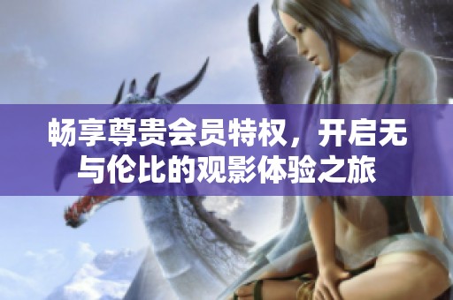 畅享尊贵会员特权，开启无与伦比的观影体验之旅