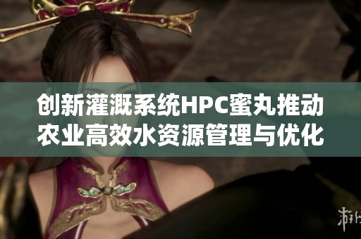 创新灌溉系统HPC蜜丸推动农业高效水资源管理与优化潜力