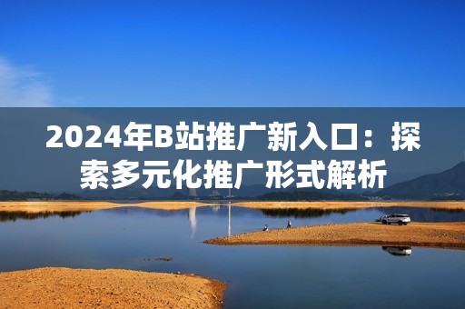 2024年B站推广新入口：探索多元化推广形式解析