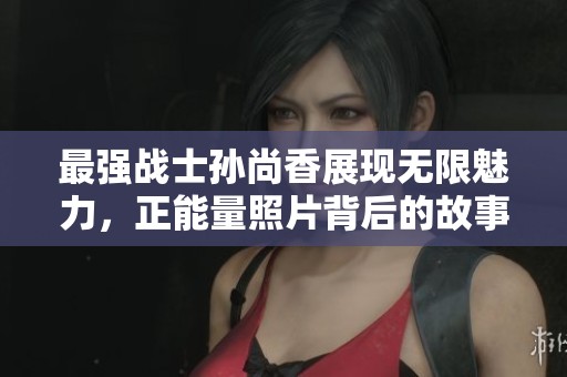 最强战士孙尚香展现无限魅力，正能量照片背后的故事大揭秘