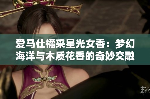 爱马仕橘采星光女香：梦幻海洋与木质花香的奇妙交融之旅