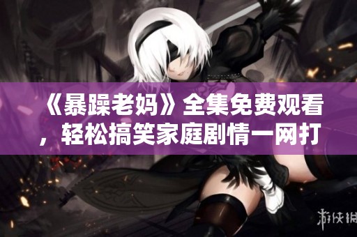 《暴躁老妈》全集免费观看，轻松搞笑家庭剧情一网打尽