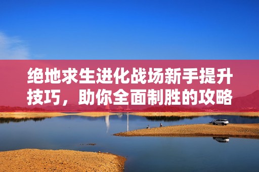 绝地求生进化战场新手提升技巧，助你全面制胜的攻略大全