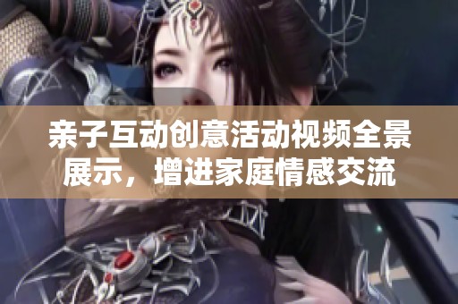 亲子互动创意活动视频全景展示，增进家庭情感交流