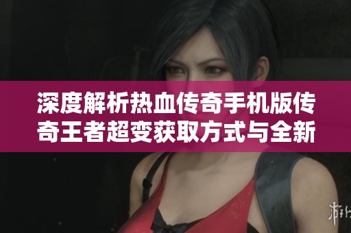 深度解析热血传奇手机版传奇王者超变获取方式与全新玩法探秘