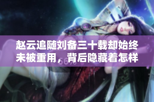 赵云追随刘备三十载却始终未被重用，背后隐藏着怎样的心思与无奈