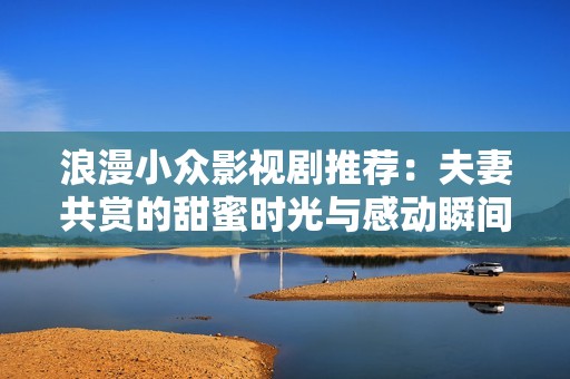 浪漫小众影视剧推荐：夫妻共赏的甜蜜时光与感动瞬间