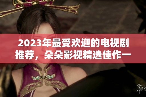 2023年最受欢迎的电视剧推荐，朵朵影视精选佳作一览