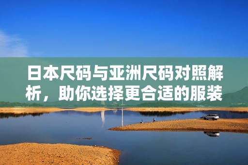 日本尺码与亚洲尺码对照解析，助你选择更合适的服装尺码