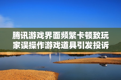 腾讯游戏界面频繁卡顿致玩家误操作游戏道具引发投诉