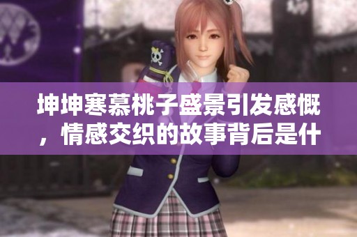 坤坤寒慕桃子盛景引发感慨，情感交织的故事背后是什么