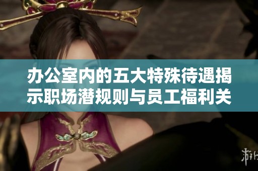 办公室内的五大特殊待遇揭示职场潜规则与员工福利关系