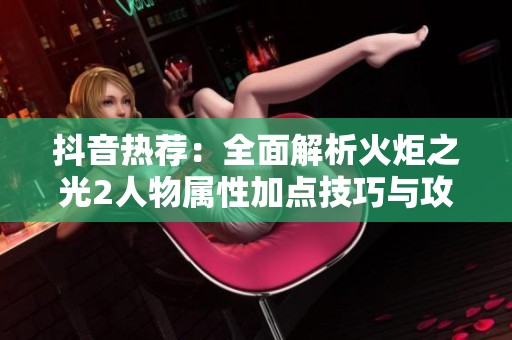 抖音热荐：全面解析火炬之光2人物属性加点技巧与攻略