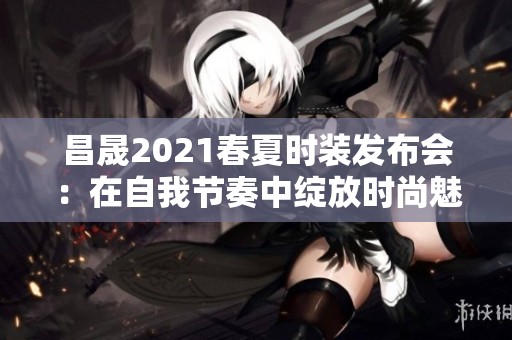 昌晟2021春夏时装发布会：在自我节奏中绽放时尚魅力