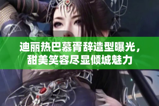 迪丽热巴慕胥辞造型曝光，甜美笑容尽显倾城魅力