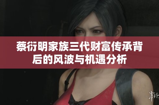 蔡衍明家族三代财富传承背后的风波与机遇分析