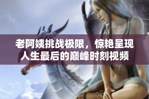 老阿姨挑战极限，惊艳呈现人生最后的巅峰时刻视频