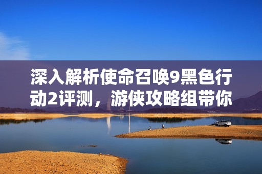深入解析使命召唤9黑色行动2评测，游侠攻略组带你畅游战场新体验