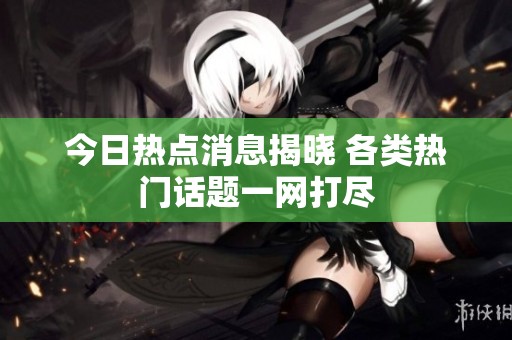 今日热点消息揭晓 各类热门话题一网打尽