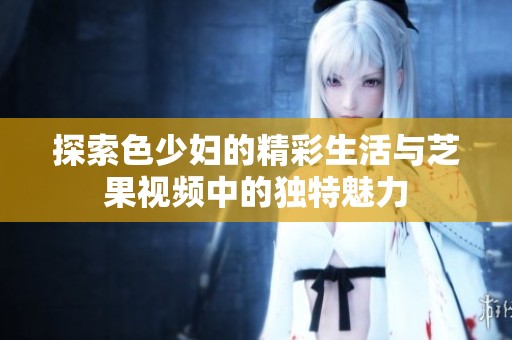 探索色少妇的精彩生活与芝果视频中的独特魅力