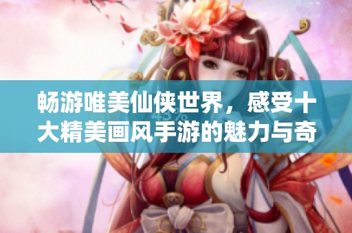 畅游唯美仙侠世界，感受十大精美画风手游的魅力与奇幻