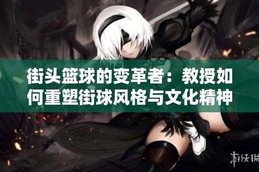 街头篮球的变革者：教授如何重塑街球风格与文化精神