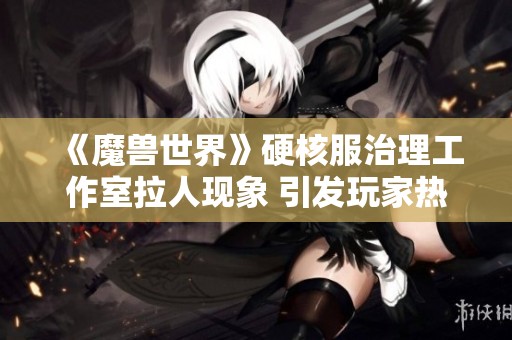《魔兽世界》硬核服治理工作室拉人现象 引发玩家热议与共鸣