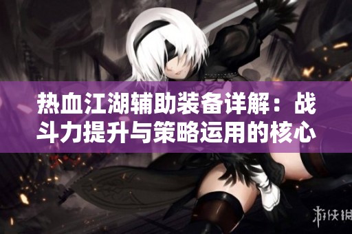 热血江湖辅助装备详解：战斗力提升与策略运用的核心要素