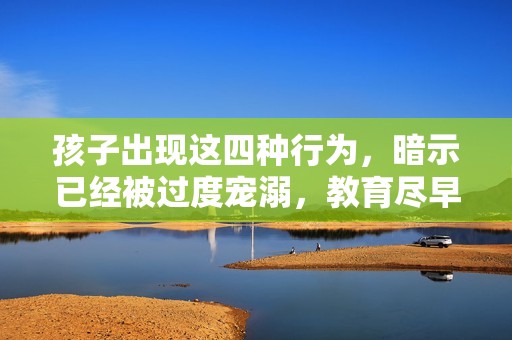 孩子出现这四种行为，暗示已经被过度宠溺，教育尽早调整避免更严重问题
