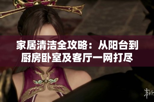 家居清洁全攻略：从阳台到厨房卧室及客厅一网打尽