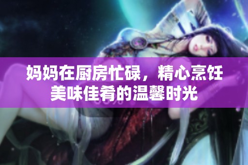 妈妈在厨房忙碌，精心烹饪美味佳肴的温馨时光