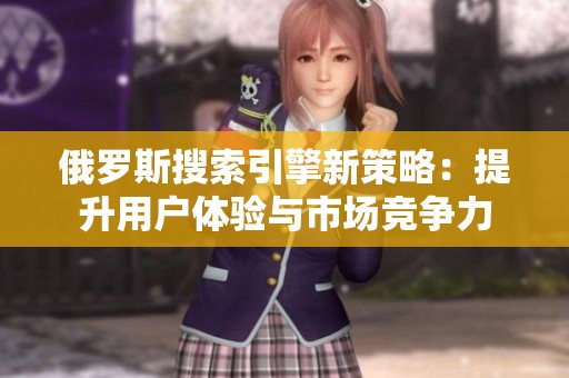 俄罗斯搜索引擎新策略：提升用户体验与市场竞争力