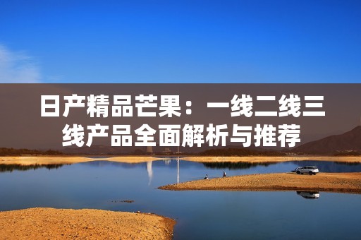 日产精品芒果：一线二线三线产品全面解析与推荐
