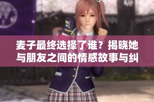 麦子最终选择了谁？揭晓她与朋友之间的情感故事与纠葛