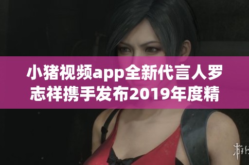 小猪视频app全新代言人罗志祥携手发布2019年度精彩活动