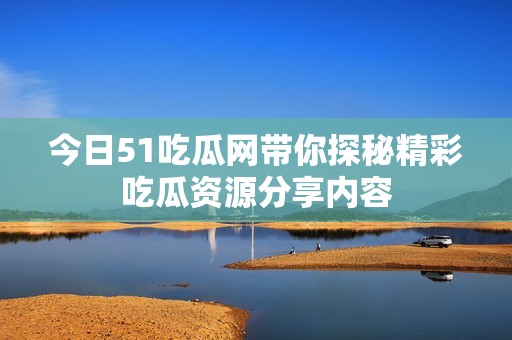 今日51吃瓜网带你探秘精彩吃瓜资源分享内容