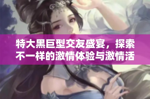 特大黑巨型交友盛宴，探索不一样的激情体验与激情活动