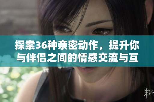 探索36种亲密动作，提升你与伴侣之间的情感交流与互动